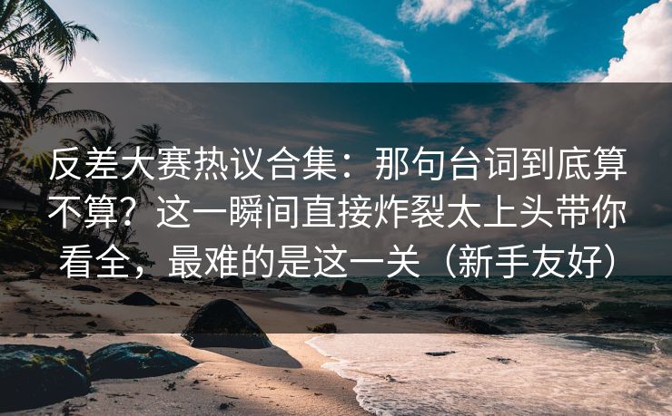 反差大赛热议合集:那句台词到底算不算?这一瞬间直接炸裂太上头带你看全,最难的是这一关(新手友好) 反差大赛热议合集:那句台词到底算不算?这一瞬间直接炸裂太上头带你看全,最难的是这一关(新手友好)