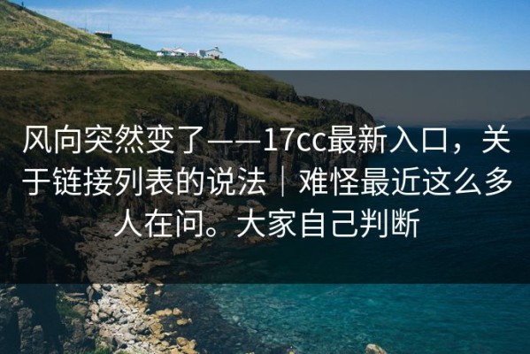风向突然变了——17cc最新入口，关于链接列表的说法｜难怪最近这么多人在问。大家自己判断