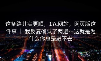 这条路其实更顺，17c网站，网页版这件事 ｜ 我反复确认了两遍…这就是为什么你总是进不去