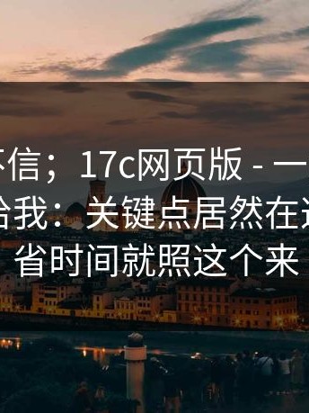 我本来不信；17c网页版 - 一起草；朋友转发给我：关键点居然在这里！想省时间就照这个来