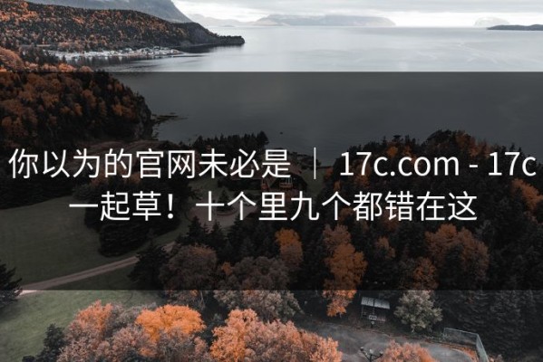 你以为的官网未必是 ｜ 17c.com - 17c一起草！十个里九个都错在这