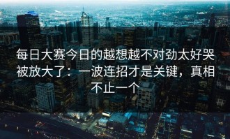 每日大赛今日的越想越不对劲太好哭被放大了：一波连招才是关键，真相不止一个