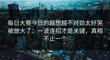 每日大赛今日的越想越不对劲太好哭被放大了：一波连招才是关键，真相不止一个