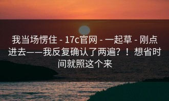 我当场愣住 - 17c官网 - 一起草 - 刚点进去——我反复确认了两遍？！想省时间就照这个来