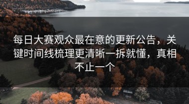 每日大赛观众最在意的更新公告，关键时间线梳理更清晰一拆就懂，真相不止一个