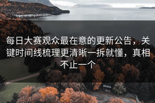 每日大赛观众最在意的更新公告，关键时间线梳理更清晰一拆就懂，真相不止一个