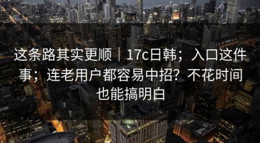 这条路其实更顺｜17c日韩；入口这件事；连老用户都容易中招？不花时间也能搞明白
