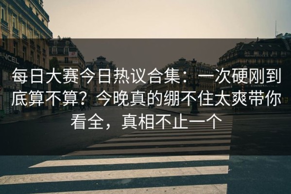 每日大赛今日热议合集：一次硬刚到底算不算？今晚真的绷不住太爽带你看全，真相不止一个