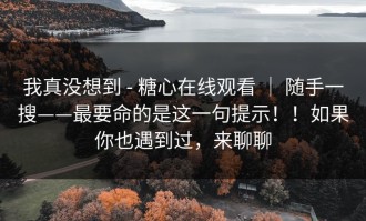 我真没想到 - 糖心在线观看 ｜ 随手一搜——最要命的是这一句提示！！如果你也遇到过，来聊聊