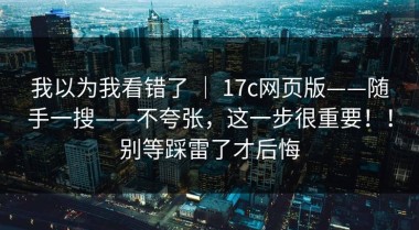 我以为我看错了 ｜ 17c网页版——随手一搜——不夸张，这一步很重要！！别等踩雷了才后悔