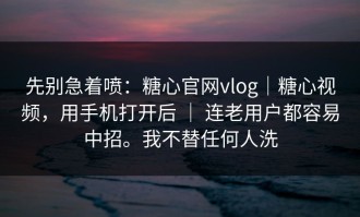 先别急着喷：糖心官网vlog｜糖心视频，用手机打开后 ｜ 连老用户都容易中招。我不替任何人洗