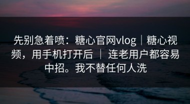 先别急着喷：糖心官网vlog｜糖心视频，用手机打开后 ｜ 连老用户都容易中招。我不替任何人洗