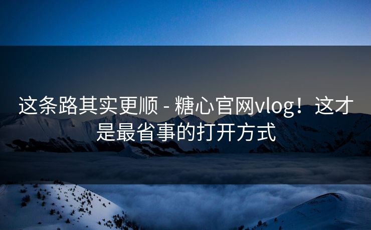 这条路其实更顺 - 糖心官网vlog！这才是最省事的打开方式